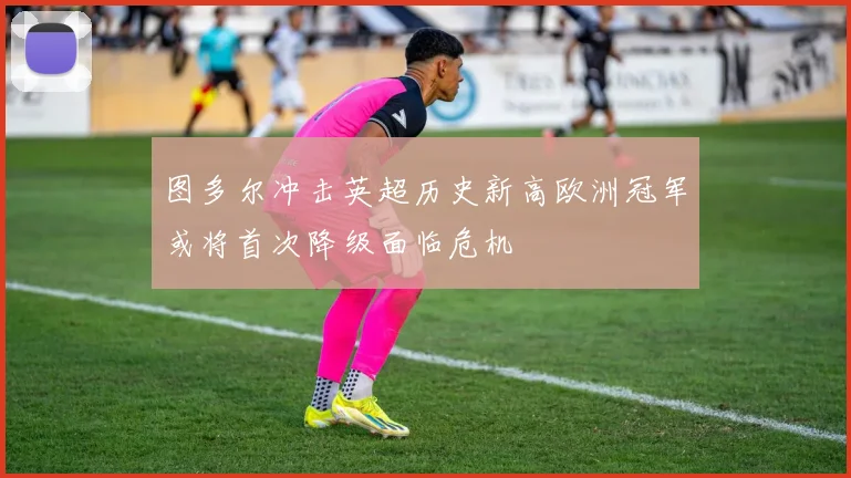图多尔冲击英超历史新高欧洲冠军或将首次降级面临危机