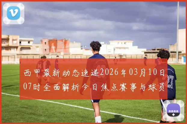 西甲最新动态速递2026年03月10日07时全面解析今日焦点赛事与球员表现